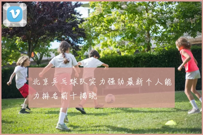 北京乒乓球队实力强劲最新个人能力排名前十揭晓