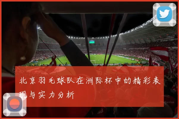 北京羽毛球队在洲际杯中的精彩表现与实力分析