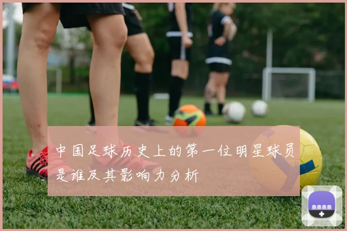 中国足球历史上的第一位明星球员是谁及其影响力分析