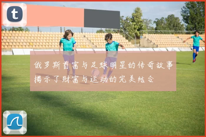 俄罗斯首富与足球明星的传奇故事揭示了财富与运动的完美结合