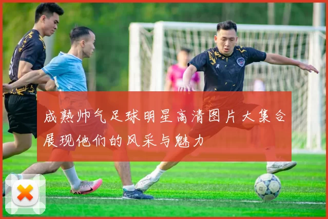 成熟帅气足球明星高清图片大集合展现他们的风采与魅力