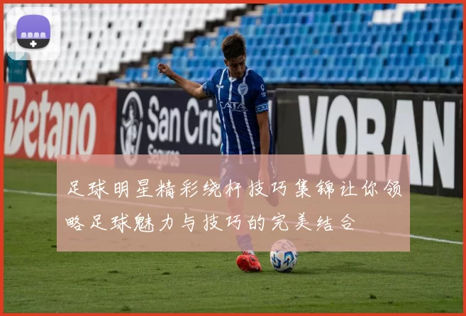足球明星精彩绕杆技巧集锦让你领略足球魅力与技巧的完美结合