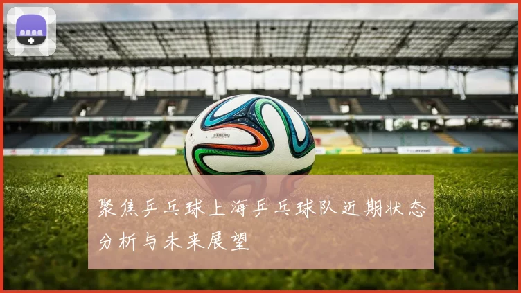 聚焦乒乓球上海乒乓球队近期状态分析与未来展望